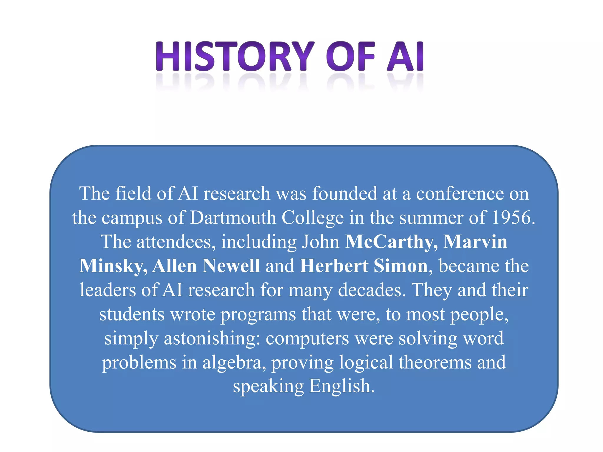 The field of AI research was founded at a conference on
the campus of Dartmouth College in the summer of 1956.
    The attendees, including John McCarthy, Marvin
 Minsky, Allen Newell and Herbert Simon, became the
 leaders of AI research for many decades. They and their
    students wrote programs that were, to most people,
     simply astonishing: computers were solving word
    problems in algebra, proving logical theorems and
                     speaking English.
 