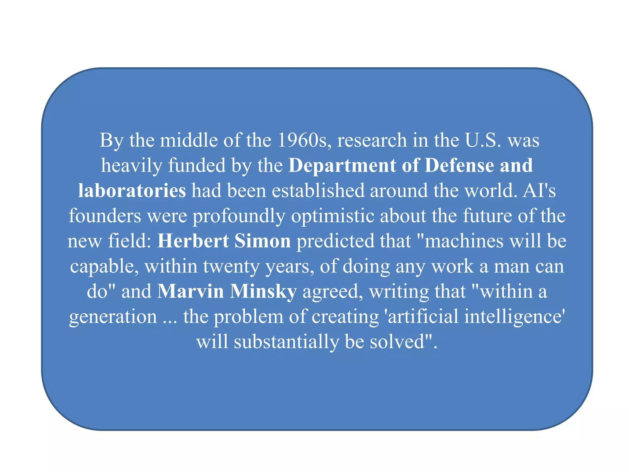 By the middle of the 1960s, research in the U.S. was
    heavily funded by the Department of Defense and
 laboratories had been established around the world. AI's
founders were profoundly optimistic about the future of the
new field: Herbert Simon predicted that "machines will be
capable, within twenty years, of doing any work a man can
  do" and Marvin Minsky agreed, writing that "within a
generation ... the problem of creating 'artificial intelligence'
                 will substantially be solved".
 