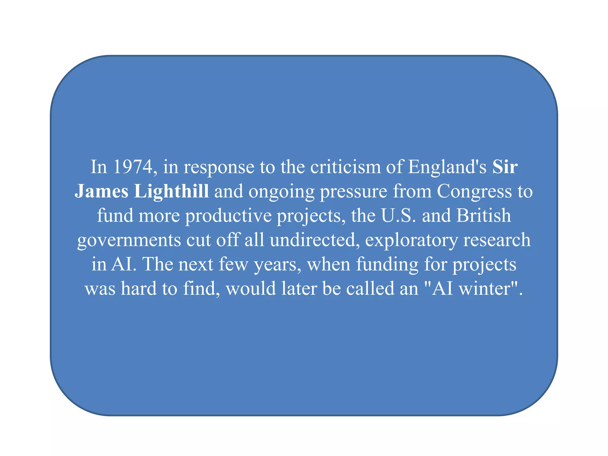 In 1974, in response to the criticism of England's Sir
James Lighthill and ongoing pressure from Congress to
   fund more productive projects, the U.S. and British
governments cut off all undirected, exploratory research
  in AI. The next few years, when funding for projects
 was hard to find, would later be called an "AI winter".
 