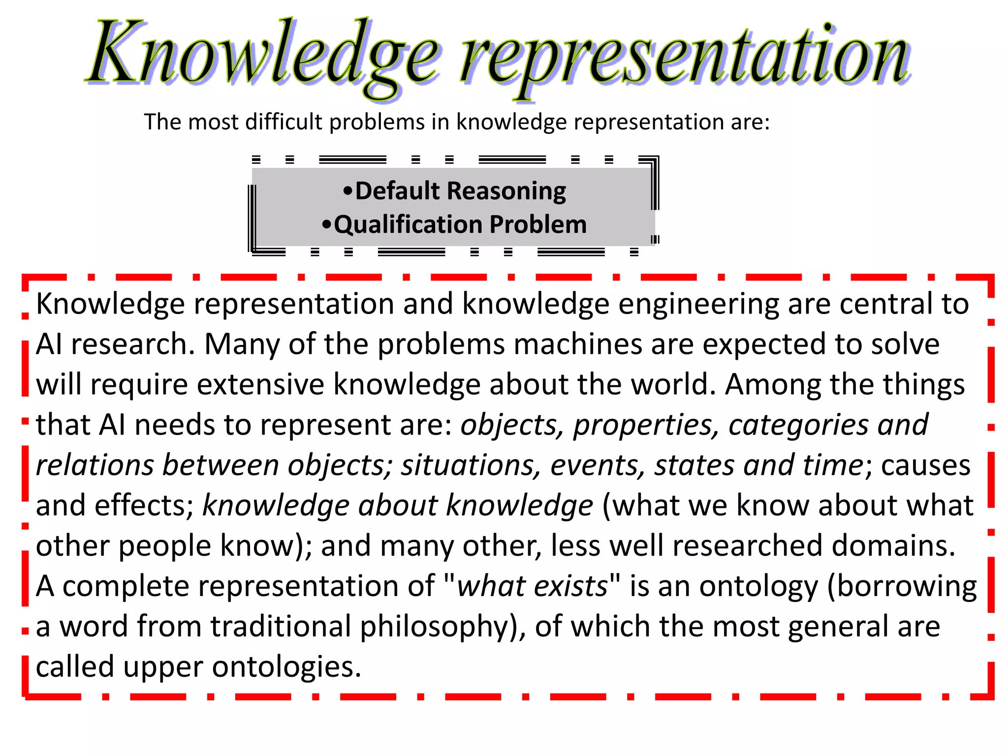 The most difficult problems in knowledge representation are:

                         •Default Reasoning
                        •Qualification Problem

Knowledge representation and knowledge engineering are central to
AI research. Many of the problems machines are expected to solve
will require extensive knowledge about the world. Among the things
that AI needs to represent are: objects, properties, categories and
relations between objects; situations, events, states and time; causes
and effects; knowledge about knowledge (what we know about what
other people know); and many other, less well researched domains.
A complete representation of "what exists" is an ontology (borrowing
a word from traditional philosophy), of which the most general are
called upper ontologies.
 