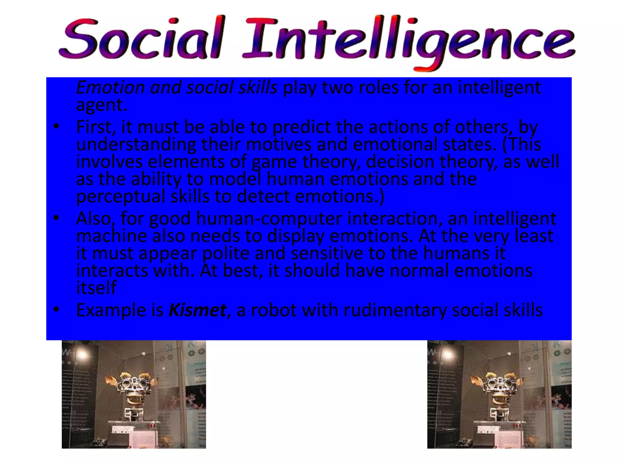 Emotion and social skills play two roles for an intelligent
  agent.
• First, it must be able to predict the actions of others, by
  understanding their motives and emotional states. (This
  involves elements of game theory, decision theory, as well
  as the ability to model human emotions and the
  perceptual skills to detect emotions.)
• Also, for good human-computer interaction, an intelligent
  machine also needs to display emotions. At the very least
  it must appear polite and sensitive to the humans it
  interacts with. At best, it should have normal emotions
  itself
• Example is Kismet, a robot with rudimentary social skills
 