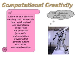 TOPIO, a robot that can
                                   play table tennis,
 A sub-field of AI addresses      developed by TOSY.
creativity both theoretically
    (from a philosophical
      And psychological
         perspective)
        And practically
         (via specific
       implementations
        of systems that
       generate outputs
          that can be
     considered creative)
 