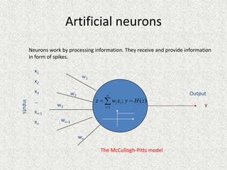 Artificial neurons
         Neurons work by processing information. They receive and provide information
         in form of spikes.

           x1
                                      w1
           x2
           x3                   w2                                         Output
                                                 n
           …                               z          wi xi ; y   H ( z)
Inputs




                      w3                        i 1                               y
           xn-1   .
                      . w
           xn           . n-1

                                     wn

                                               The McCullogh-Pitts model
 
