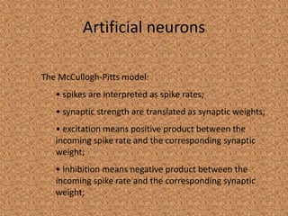 Artificial neurons

The McCullogh-Pitts model:
   • spikes are interpreted as spike rates;
   • synaptic strength are translated as synaptic weights;
   • excitation means positive product between the
   incoming spike rate and the corresponding synaptic
   weight;
   • inhibition means negative product between the
   incoming spike rate and the corresponding synaptic
   weight;
 