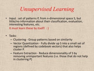 Unsupervised Learning
• Input : set of patterns P, from n-dimensional space S, but
  little/no information about their classification, evaluation,
  interesting features, etc.
  It must learn these by itself! : )

• Tasks:
   – Clustering - Group patterns based on similarity
   – Vector Quantization - Fully divide up S into a small set of
     regions (defined by codebook vectors) that also helps
     cluster P.
   – Feature Extraction - Reduce dimensionality of S by
     removing unimportant features (i.e. those that do not help
     in clustering P)
 