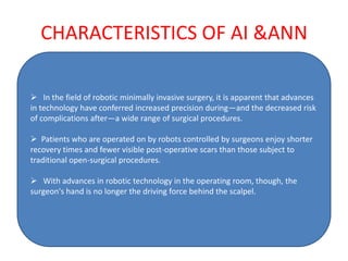 CHARACTERISTICS OF AI &ANN

 In the field of robotic minimally invasive surgery, it is apparent that advances
in technology have conferred increased precision during—and the decreased risk
of complications after—a wide range of surgical procedures.

 Patients who are operated on by robots controlled by surgeons enjoy shorter
recovery times and fewer visible post-operative scars than those subject to
traditional open-surgical procedures.

 With advances in robotic technology in the operating room, though, the
surgeon's hand is no longer the driving force behind the scalpel.
 