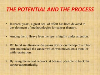 THE POTENTIAL AND THE PROCESS

• In recent years, a great deal of effort has been devoted to
  development of methodologies for cancer therapy.

• Among them; Heavy Iron therapy is highly under attention.

• We fixed an ultrasonic diagnosis device on the top of a robot
  arm and tracked the cancer which was moved on a monitor
  with respiration.

• By using the neural network, it became possible to track the
  cancer automatically.
 