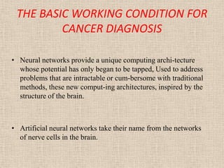 THE BASIC WORKING CONDITION FOR
         CANCER DIAGNOSIS

• Neural networks provide a unique computing archi-tecture
  whose potential has only began to be tapped, Used to address
  problems that are intractable or cum-bersome with traditional
  methods, these new comput-ing architectures, inspired by the
  structure of the brain.



• Artificial neural networks take their name from the networks
  of nerve cells in the brain.
 