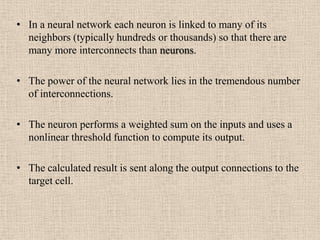 • In a neural network each neuron is linked to many of its
  neighbors (typically hundreds or thousands) so that there are
  many more interconnects than neurons.

• The power of the neural network lies in the tremendous number
  of interconnections.

• The neuron performs a weighted sum on the inputs and uses a
  nonlinear threshold function to compute its output.

• The calculated result is sent along the output connections to the
  target cell.
 