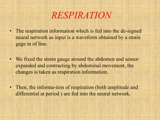 RESPIRATION
• The respiration information which is fed into the de-signed
  neural network as input is a waveform obtained by a strain
  gage in of line.

• We fixed the strain gauge around the abdomen and sensor
  expanded and contracting by abdominal movement, the
  changes is taken as respiration information.

• Then, the informa-tion of respiration (both amplitude and
  differential at period ) are fed into the neural network.
 