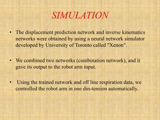SIMULATION
• The displacement prediction network and inverse kinematics
  networks were obtained by using a neural network simulator
  developed by University of Toronto called "Xenon".

• We combined two networks (combination network), and it
  gave its output to the robot arm input.

•    Using the trained network and off line respiration data, we
    controlled the robot arm in one din-tension automatically.
 