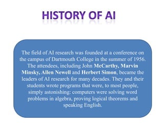 The field of AI research was founded at a conference on
the campus of Dartmouth College in the summer of 1956.
    The attendees, including John McCarthy, Marvin
 Minsky, Allen Newell and Herbert Simon, became the
 leaders of AI research for many decades. They and their
    students wrote programs that were, to most people,
     simply astonishing: computers were solving word
    problems in algebra, proving logical theorems and
                     speaking English.
 