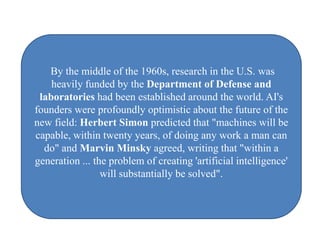 By the middle of the 1960s, research in the U.S. was
    heavily funded by the Department of Defense and
 laboratories had been established around the world. AI's
founders were profoundly optimistic about the future of the
new field: Herbert Simon predicted that "machines will be
capable, within twenty years, of doing any work a man can
  do" and Marvin Minsky agreed, writing that "within a
generation ... the problem of creating 'artificial intelligence'
                 will substantially be solved".
 