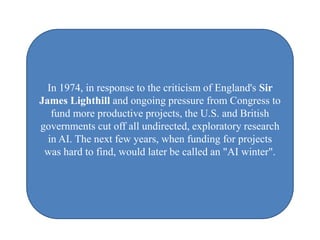In 1974, in response to the criticism of England's Sir
James Lighthill and ongoing pressure from Congress to
   fund more productive projects, the U.S. and British
governments cut off all undirected, exploratory research
  in AI. The next few years, when funding for projects
 was hard to find, would later be called an "AI winter".
 