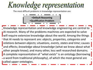 The most difficult problems in knowledge representation are:

                         •Default Reasoning
                        •Qualification Problem

Knowledge representation and knowledge engineering are central to
AI research. Many of the problems machines are expected to solve
will require extensive knowledge about the world. Among the things
that AI needs to represent are: objects, properties, categories and
relations between objects; situations, events, states and time; causes
and effects; knowledge about knowledge (what we know about what
other people know); and many other, less well researched domains.
A complete representation of "what exists" is an ontology (borrowing
a word from traditional philosophy), of which the most general are
called upper ontologies.
 