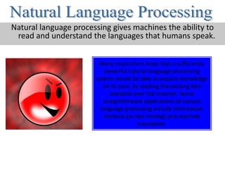 Natural language processing gives machines the ability to
 read and understand the languages that humans speak.


                        Many researchers hope that a sufficiently
                           powerful natural language processing
                       system would be able to acquire knowledge
                          on its own, by reading the existing text
                             available over the internet. Some
                          straightforward applications of natural
                         language processing include information
                           retrieval (or text mining) and machine
                                          translation.
 