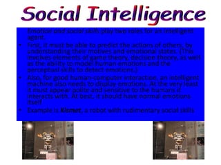 Emotion and social skills play two roles for an intelligent
  agent.
• First, it must be able to predict the actions of others, by
  understanding their motives and emotional states. (This
  involves elements of game theory, decision theory, as well
  as the ability to model human emotions and the
  perceptual skills to detect emotions.)
• Also, for good human-computer interaction, an intelligent
  machine also needs to display emotions. At the very least
  it must appear polite and sensitive to the humans it
  interacts with. At best, it should have normal emotions
  itself
• Example is Kismet, a robot with rudimentary social skills
 