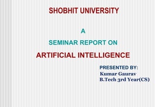 SHOBHIT UNIVERSITY

           A
   SEMINAR REPORT ON

ARTIFICIAL INTELLIGENCE
               PRESENTED BY:
               Kumar Gaurav
               B.Tech 3rd Year(CS)
 