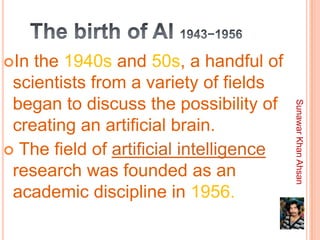 In the 1940s and 50s, a handful of
 scientists from a variety of fields
 began to discuss the possibility of




                                         Sunawar Khan Ahsan
 creating an artificial brain.
 The field of artificial intelligence
 research was founded as an
 academic discipline in 1956.
 