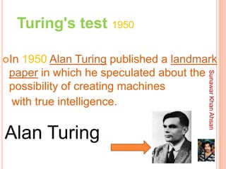 Turing's test 1950

In1950 Alan Turing published a landmark
 paper in which he speculated about the




                                      Sunawar Khan Ahsan
 possibility of creating machines
 with true intelligence.

Alan Turing
 