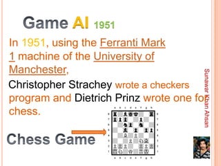 AI 1951
In 1951, using the Ferranti Mark
1 machine of the University of
Manchester,




                                       Sunawar Khan Ahsan
Christopher Strachey wrote a checkers
program and Dietrich Prinz wrote one for
chess.
 