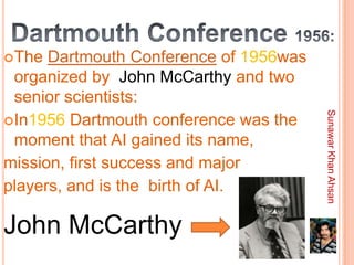 The  Dartmouth Conference of 1956was
 organized by John McCarthy and two
 senior scientists:




                                        Sunawar Khan Ahsan
In1956 Dartmouth conference was the
 moment that AI gained its name,
mission, first success and major
players, and is the birth of AI.

John McCarthy
 