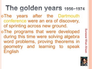 The    years after the Dartmouth
 conference were an era of discovery,
 of sprinting across new ground.




                                         Sunawar Khan Ahsan
The programs that were developed
 during this time were solving algebra
 word problems, proving theorems in
 geometry and learning to speak
 English
 