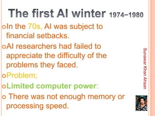 In the 70s, AI was subject to
 financial setbacks.
AI researchers had failed to




                                    Sunawar Khan Ahsan
 appreciate the difficulty of the
 problems they faced.
Problem;
Limited computer power:
 There was not enough memory or
 processing speed.
 