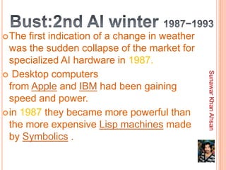  The  first indication of a change in weather
  was the sudden collapse of the market for
  specialized AI hardware in 1987.
 Desktop computers




                                                 Sunawar Khan Ahsan
  from Apple and IBM had been gaining
  speed and power.
 in 1987 they became more powerful than
  the more expensive Lisp machines made
  by Symbolics .
 