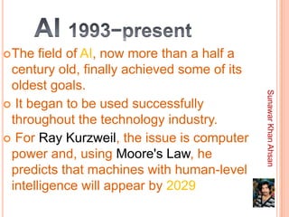  The  field of AI, now more than a half a
 century old, finally achieved some of its
 oldest goals.




                                             Sunawar Khan Ahsan
 It began to be used successfully
 throughout the technology industry.
 For Ray Kurzweil, the issue is computer
 power and, using Moore's Law, he
 predicts that machines with human-level
 intelligence will appear by 2029
 