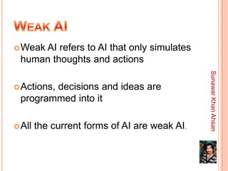 Weak
     AI refers to AI that only simulates
 human thoughts and actions




                                               Sunawar Khan Ahsan
 Actions,
        decisions and ideas are
 programmed into it

 All   the current forms of AI are weak AI.
 