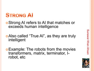  Strong
       AI refers to AI that matches or
 exceeds human intelligence




                                              Sunawar Khan Ahsan
 Also  called “True AI”, as they are truly
 intelligent

 Example:   The robots from the movies
 transformers, matrix, terminator, I-
 robot, etc.
 