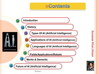 Introduction

          History




                                                            Sunawar Khan Ahsan
              Types Of AI (Artificial Intelligence)

             Applications of AI (Artificial Intelligence)

               Languages of AI (Artificial Intelligence)


             Fields/Applications/Robots

          Merits & Demerits

Future of AI (Artificial Intelligence)
                 Mr.Khan
 