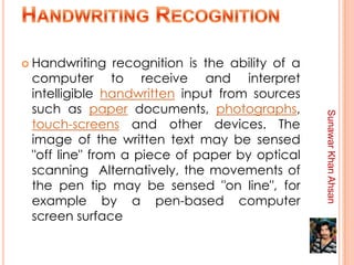  Handwriting   recognition is the ability of a
 computer to receive and interpret
 intelligible handwritten input from sources
 such as paper documents, photographs,




                                                  Sunawar Khan Ahsan
 touch-screens and other devices. The
 image of the written text may be sensed
 "off line" from a piece of paper by optical
 scanning Alternatively, the movements of
 the pen tip may be sensed "on line", for
 example by a pen-based computer
 screen surface
 
