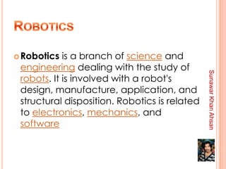  Robotics  is a branch of science and
 engineering dealing with the study of




                                               Sunawar Khan Ahsan
 robots. It is involved with a robot's
 design, manufacture, application, and
 structural disposition. Robotics is related
 to electronics, mechanics, and
 software
 