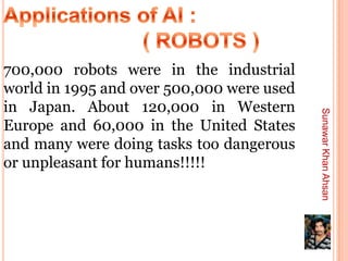 700,000 robots were in the industrial
world in 1995 and over 500,000 were used
in Japan. About 120,000 in Western




                                           Sunawar Khan Ahsan
Europe and 60,000 in the United States
and many were doing tasks too dangerous
or unpleasant for humans!!!!!
 