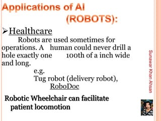 Healthcare
     Robots are used sometimes for
operations. A human could never drill a




                                           Sunawar Khan Ahsan
hole exactly one    100th of a inch wide
and long.
          e.g.
          Tug robot (delivery robot),
               RoboDoc
Robotic Wheelchair can facilitate
 patient locomotion
 
