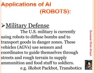 Military Defense
           The U.S. military is currently




                                              Sunawar Khan Ahsan
using robots to diffuse bombs and to
transport goods in danger zones. These
vehicles (AGVs) use sensors and
coordinates to guide themselves through
streets and rough terrain to supply
ammunition and food stuff to soldiers.        46

           e.g. iRobot Packbot, Transbotics
 