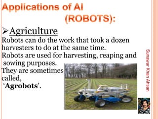 Agriculture
Robots can do the work that took a dozen
harvesters to do at the same time.




                                              Sunawar Khan Ahsan
Robots are used for harvesting, reaping and
 sowing purposes.
They are sometimes
called,
 ‘Agrobots’.
 