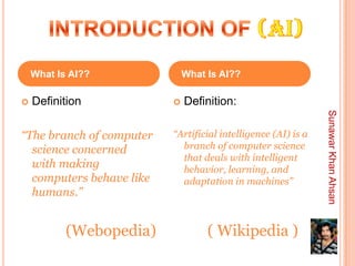What    Is AI??          What    Is AI??

   Definition               Definition:




                                                               Sunawar Khan Ahsan
“The branch of computer   “Artificial intelligence (AI) is a
  science concerned         branch of computer science
                            that deals with intelligent
  with making               behavior, learning, and
  computers behave like     adaptation in machines”
  humans.”


          (Webopedia)             ( Wikipedia )
 