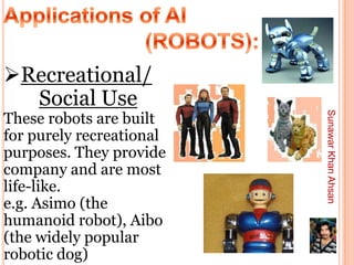 Recreational/
  Social Use
These robots are built




                          Sunawar Khan Ahsan
for purely recreational
purposes. They provide
company and are most
life-like.
e.g. Asimo (the
humanoid robot), Aibo
(the widely popular
robotic dog)
 