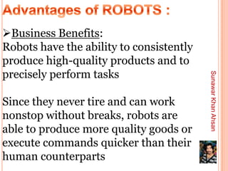 Business Benefits:
Robots have the ability to consistently
produce high-quality products and to
precisely perform tasks




                                          Sunawar Khan Ahsan
Since they never tire and can work
nonstop without breaks, robots are
able to produce more quality goods or
execute commands quicker than their
human counterparts
 