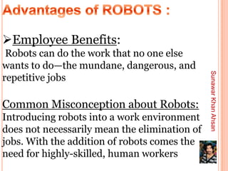 Employee Benefits:
 Robots can do the work that no one else
wants to do—the mundane, dangerous, and




                                               Sunawar Khan Ahsan
repetitive jobs

Common Misconception about Robots:
Introducing robots into a work environment
does not necessarily mean the elimination of
jobs. With the addition of robots comes the
need for highly-skilled, human workers
 