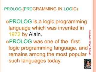 PROLOG-(PROGRAMMING IN LOGIC)


PROLOG     is a logic programming
 language which was invented in




                                     Sunawar Khan Ahsan
 1972 by Alain.
PROLOG was one of the first
 logic programming language, and
 remains among the most popular
 such languages today.
 