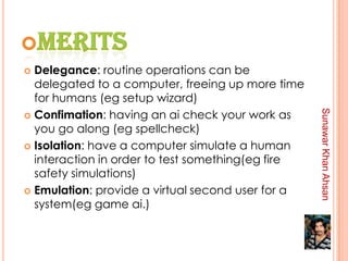  Delegance: routine operations can be
  delegated to a computer, freeing up more time
  for humans (eg setup wizard)
 Confimation: having an ai check your work as




                                                   Sunawar Khan Ahsan
  you go along (eg spellcheck)
 Isolation: have a computer simulate a human
  interaction in order to test something(eg fire
  safety simulations)
 Emulation: provide a virtual second user for a
  system(eg game ai.)
 