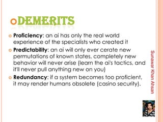  Proficiency: an ai has only the real world
  experience of the specialists who created it
 Predictability: an ai will only ever cerate new




                                                           Sunawar Khan Ahsan
  permutations of known states, completely new
  behavior will never arise (learn the ai's tactics, and
  it'll never pull anything new on you)
 Redundancy: if a system becomes too proficient,
  it may render humans obsolete (casino security).
 