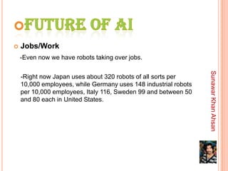    Jobs/Work
    -Even now we have robots taking over jobs.




                                                                 Sunawar Khan Ahsan
    -Right now Japan uses about 320 robots of all sorts per
    10,000 employees, while Germany uses 148 industrial robots
    per 10,000 employees, Italy 116, Sweden 99 and between 50
    and 80 each in United States.
 