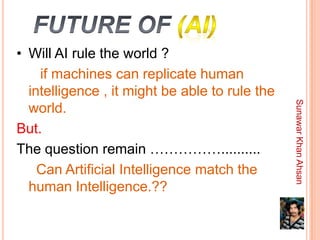 • Will AI rule the world ?
    if machines can replicate human
  intelligence , it might be able to rule the




                                                Sunawar Khan Ahsan
  world.
But.
The question remain ……………..........
    Can Artificial Intelligence match the
  human Intelligence.??
 