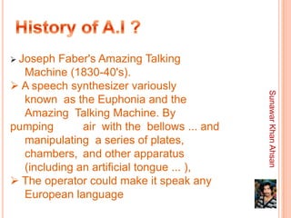  Joseph Faber's Amazing Talking
  Machine (1830-40's).
 A speech synthesizer variously




                                             Sunawar Khan Ahsan
  known as the Euphonia and the
  Amazing Talking Machine. By
pumping       air with the bellows ... and
  manipulating a series of plates,
  chambers, and other apparatus
  (including an artificial tongue ... ),
 The operator could make it speak any
  European language
 