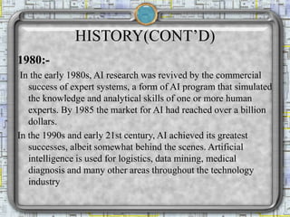 HISTORY(CONT’D)
1980:-
In the early 1980s, AI research was revived by the commercial
success of expert systems, a form of AI program that simulated
the knowledge and analytical skills of one or more human
experts. By 1985 the market for AI had reached over a billion
dollars.
In the 1990s and early 21st century, AI achieved its greatest
successes, albeit somewhat behind the scenes. Artificial
intelligence is used for logistics, data mining, medical
diagnosis and many other areas throughout the technology
industry
 